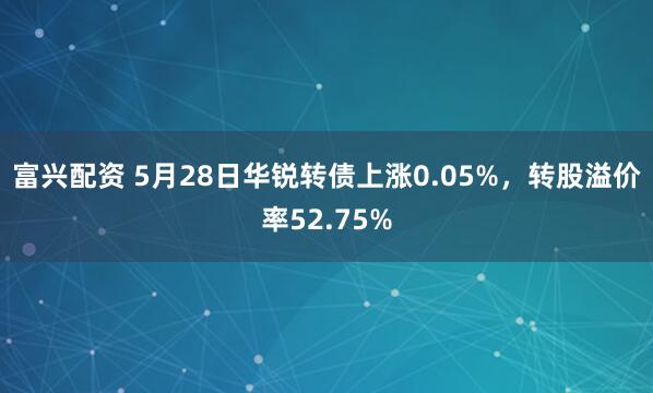 富兴配资 5月28日华锐转债上涨0.05%，转股溢价率52.75%