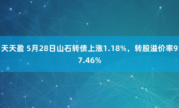 天天盈 5月28日山石转债上涨1.18%，转股溢价率97.46%