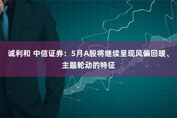 诚利和 中信证券：5月A股将继续呈现风偏回暖、主题轮动的特征
