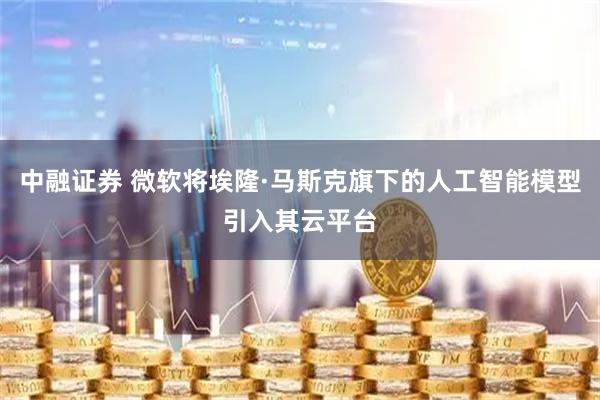 中融证券 微软将埃隆·马斯克旗下的人工智能模型引入其云平台