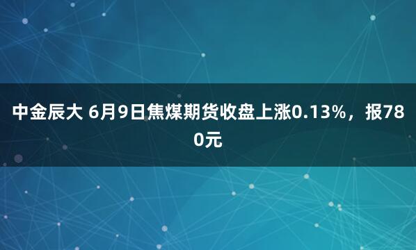 中金辰大 6月9日焦煤期货收盘上涨0.13%，报780元