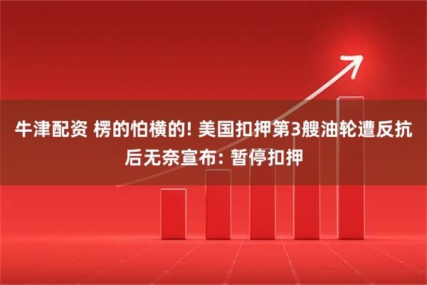 牛津配资 楞的怕横的! 美国扣押第3艘油轮遭反抗后无奈宣布: 暂停扣押