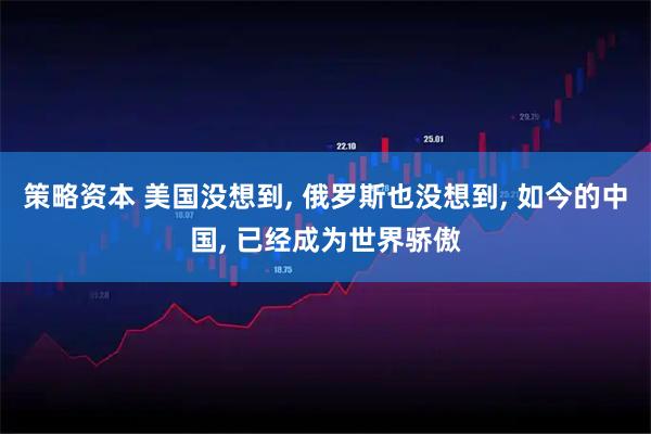 策略资本 美国没想到, 俄罗斯也没想到, 如今的中国, 已经成为世界骄傲