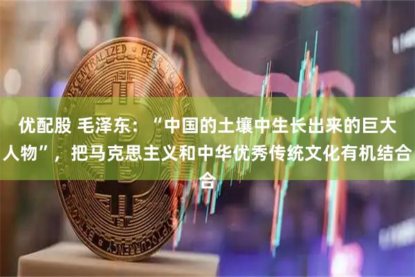 优配股 毛泽东：“中国的土壤中生长出来的巨大人物”，把马克思主义和中华优秀传统文化有机结合