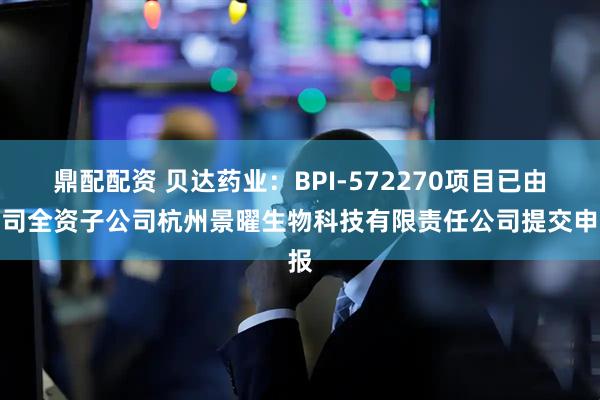 鼎配配资 贝达药业：BPI-572270项目已由公司全资子公司杭州景曜生物科技有限责任公司提交申报