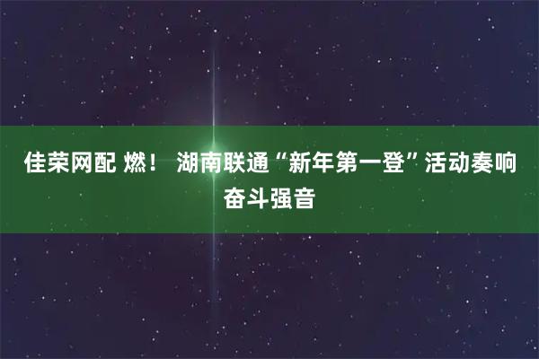 佳荣网配 燃！ 湖南联通“新年第一登”活动奏响奋斗强音