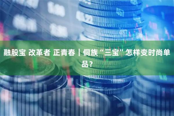融股宝 改革者 正青春｜侗族“三宝”怎样变时尚单品？