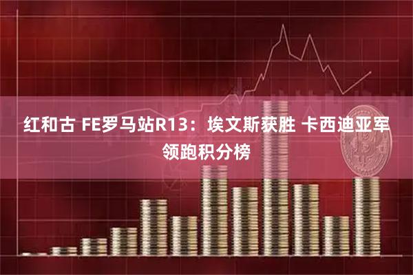 红和古 FE罗马站R13：埃文斯获胜 卡西迪亚军领跑积分榜
