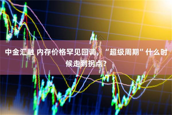 中金汇融 内存价格罕见回调，“超级周期”什么时候走到拐点？