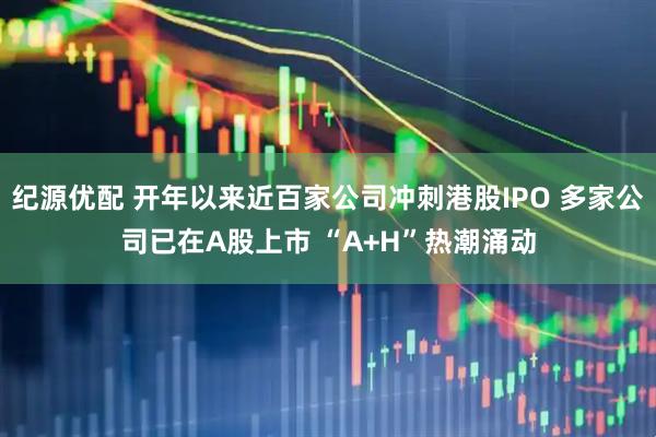 纪源优配 开年以来近百家公司冲刺港股IPO 多家公司已在A股上市 “A+H”热潮涌动