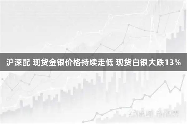 沪深配 现货金银价格持续走低 现货白银大跌13%