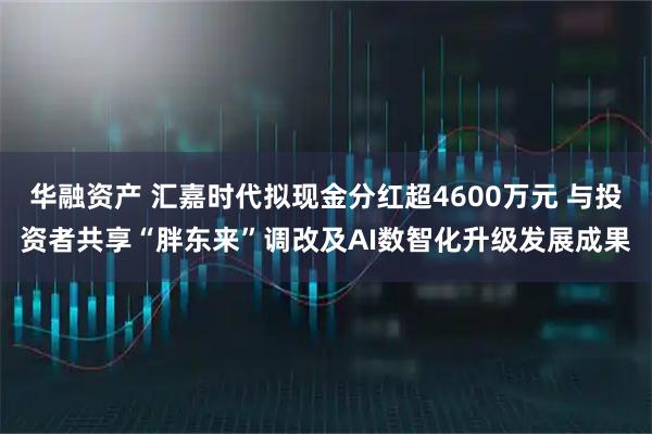 华融资产 汇嘉时代拟现金分红超4600万元 与投资者共享“胖东来”调改及AI数智化升级发展成果