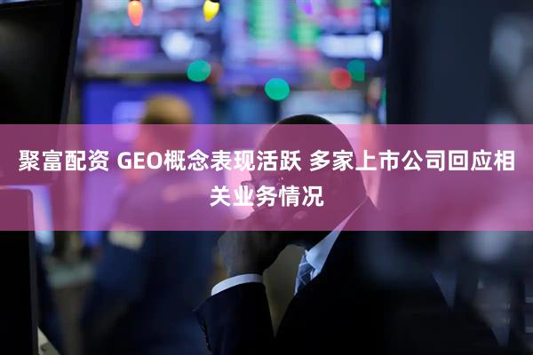 聚富配资 GEO概念表现活跃 多家上市公司回应相关业务情况