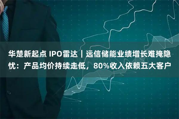 华楚新起点 IPO雷达｜远信储能业绩增长难掩隐忧：产品均价持续走低，80%收入依赖五大客户